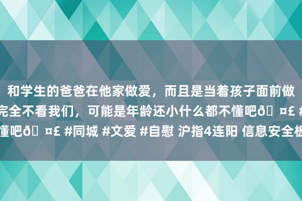 和学生的爸爸在他家做爱，而且是当着孩子面前做爱，太刺激了，孩子完全不看我们，可能是年龄还小什么都不懂吧🤣 #同城 #文爱 #自慰 沪指4连阳 信息安全板块掀涨停潮