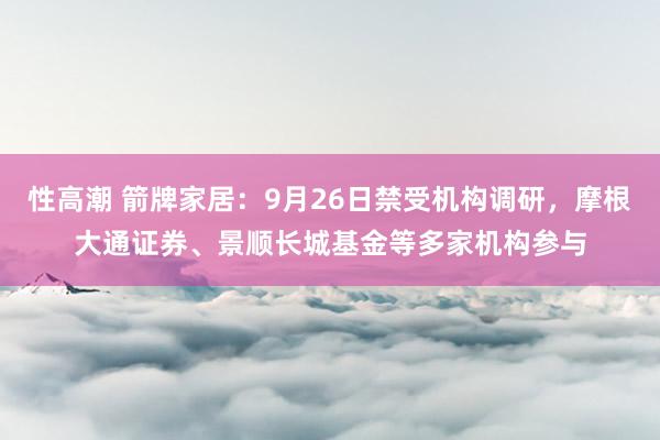 性高潮 箭牌家居：9月26日禁受机构调研，摩根大通证券、景顺长城基金等多家机构参与