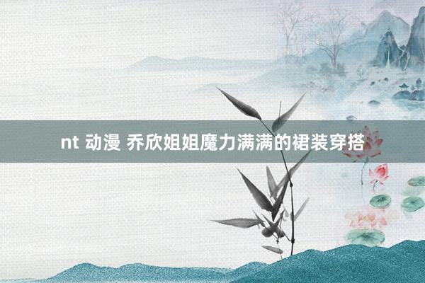 nt 动漫 乔欣姐姐魔力满满的裙装穿搭