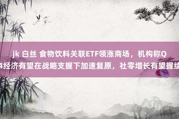 jk 白丝 食物饮料关联ETF领涨商场，机构称Q4经济有望在战略支握下加速复原，社零增长有望握续