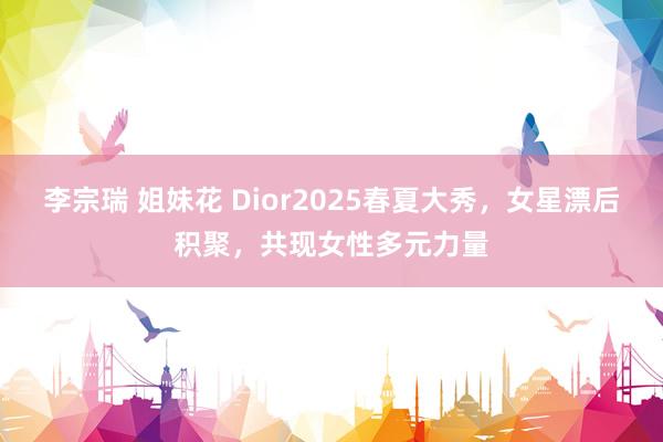 李宗瑞 姐妹花 Dior2025春夏大秀，女星漂后积聚，共现女性多元力量