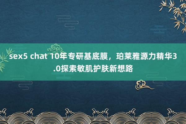 sex5 chat 10年专研基底膜，珀莱雅源力精华3.0探索敏肌护肤新想路