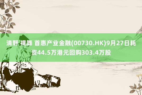 清野 裸舞 首惠产业金融(00730.HK)9月27日耗资44.5万港元回购303.4万股