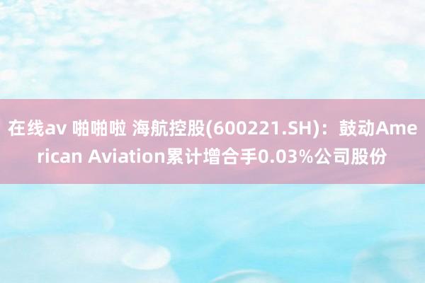 在线av 啪啪啦 海航控股(600221.SH)：鼓动American Aviation累计增合手0.03%公司股份