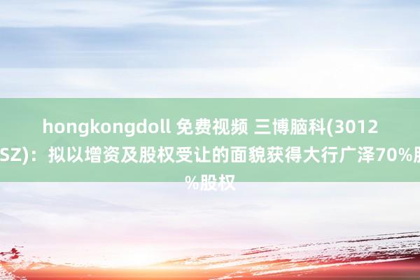 hongkongdoll 免费视频 三博脑科(301293.SZ)：拟以增资及股权受让的面貌获得大行广泽70%股权