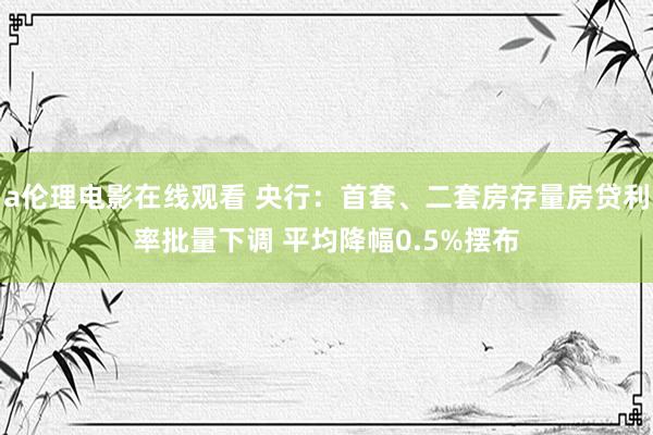 a伦理电影在线观看 央行：首套、二套房存量房贷利率批量下调 平均降幅0.5%摆布