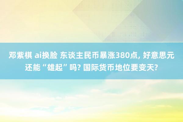 邓紫棋 ai换脸 东谈主民币暴涨380点， 好意思元还能“雄起”吗? 国际货币地位要变天?