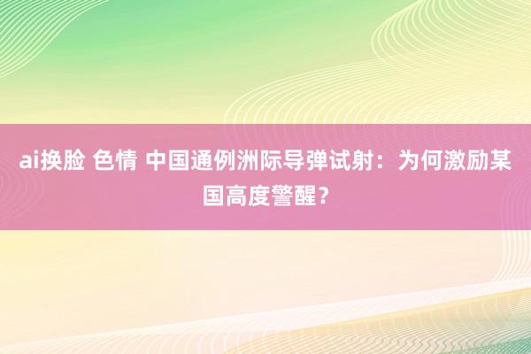 ai换脸 色情 中国通例洲际导弹试射：为何激励某国高度警醒？