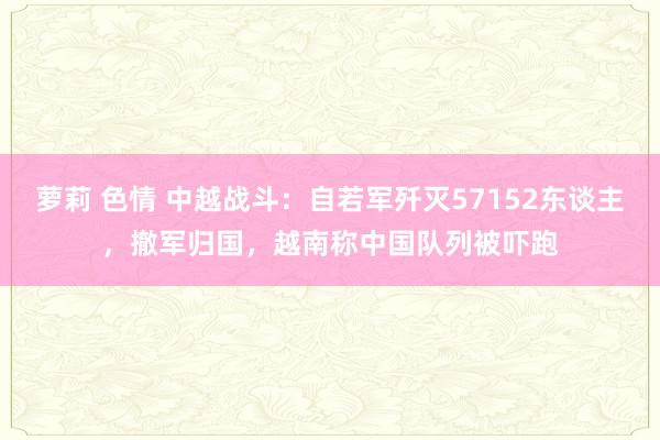 萝莉 色情 中越战斗：自若军歼灭57152东谈主，撤军归国，越南称中国队列被吓跑