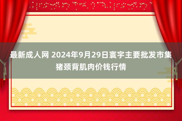 最新成人网 2024年9月29日寰宇主要批发市集猪颈背肌肉价钱行情