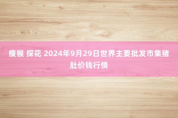 瘦猴 探花 2024年9月29日世界主要批发市集猪肚价钱行情