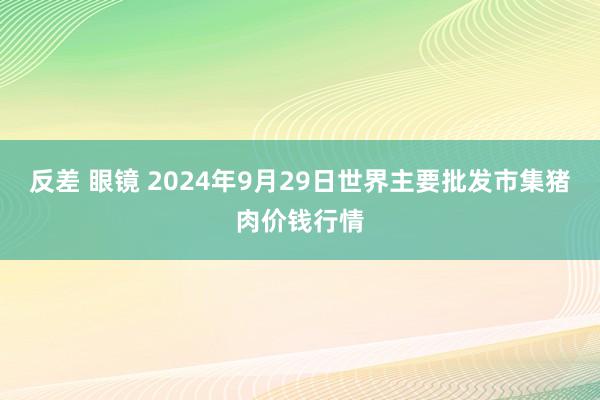 反差 眼镜 2024年9月29日世界主要批发市集猪肉价钱行情