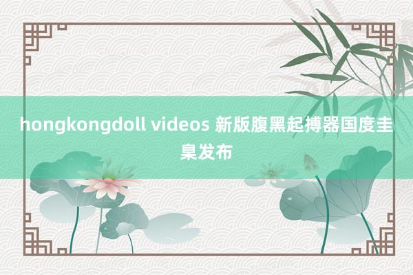 hongkongdoll videos 新版腹黑起搏器国度圭臬发布