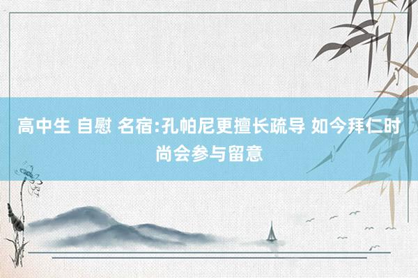 高中生 自慰 名宿:孔帕尼更擅长疏导 如今拜仁时尚会参与留意