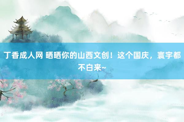 丁香成人网 晒晒你的山西文创！这个国庆，寰宇都不白来~