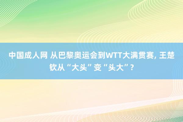 中国成人网 从巴黎奥运会到WTT大满贯赛， 王楚钦从“大头”变“头大”?