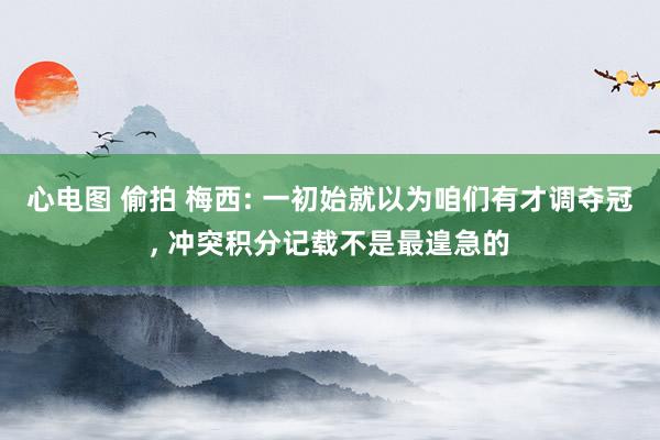 心电图 偷拍 梅西: 一初始就以为咱们有才调夺冠， 冲突积分记载不是最遑急的