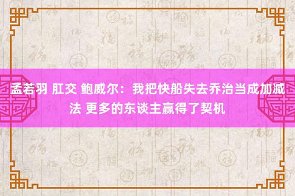 孟若羽 肛交 鲍威尔：我把快船失去乔治当成加减法 更多的东谈主赢得了契机