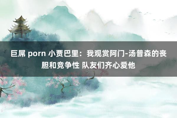 巨屌 porn 小贾巴里：我观赏阿门-汤普森的丧胆和竞争性 队友们齐心爱他