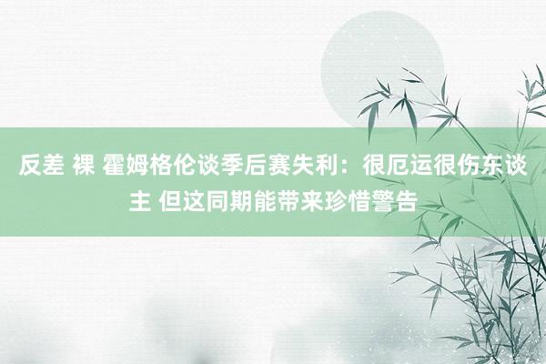 反差 裸 霍姆格伦谈季后赛失利：很厄运很伤东谈主 但这同期能带来珍惜警告