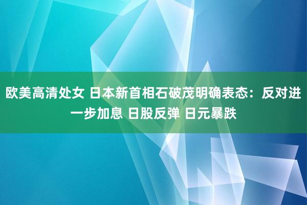 欧美高清处女 日本新首相石破茂明确表态：反对进一步加息 日股反弹 日元暴跌