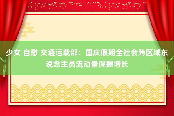 少女 自慰 交通运载部：国庆假期全社会跨区域东说念主员流动量保握增长