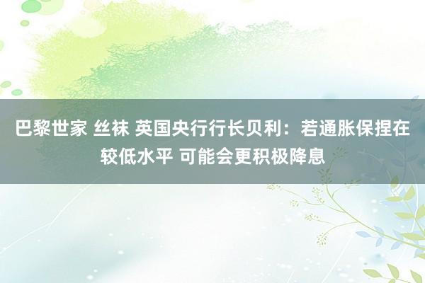 巴黎世家 丝袜 英国央行行长贝利：若通胀保捏在较低水平 可能会更积极降息