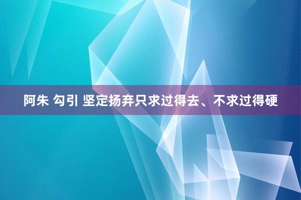 阿朱 勾引 坚定扬弃只求过得去、不求过得硬