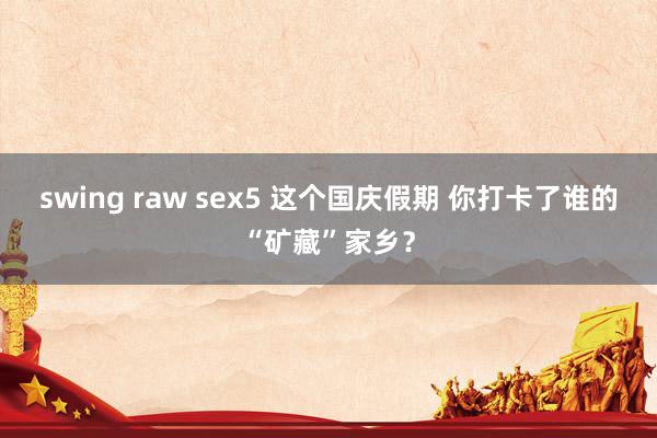 swing raw sex5 这个国庆假期 你打卡了谁的“矿藏”家乡？