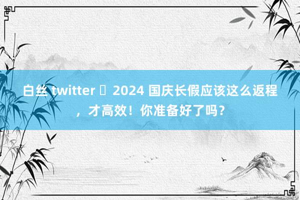 白丝 twitter ​2024 国庆长假应该这么返程，才高效！你准备好了吗？