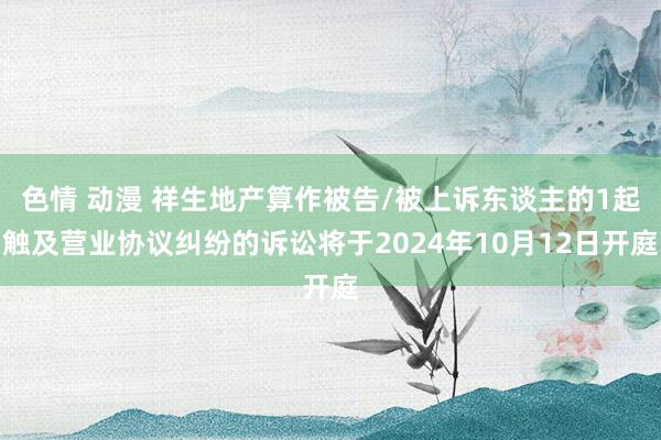 色情 动漫 祥生地产算作被告/被上诉东谈主的1起触及营业协议纠纷的诉讼将于2024年10月12日开庭