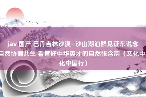 jav 国产 巴丹吉林沙漠—沙山湖泊群见证东说念主与自然协调共生 看管好中华英才的自然张含韵（文化中国行）