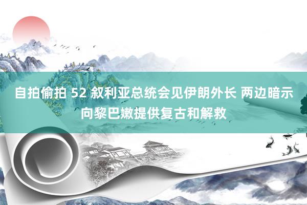 自拍偷拍 52 叙利亚总统会见伊朗外长 两边暗示向黎巴嫩提供复古和解救