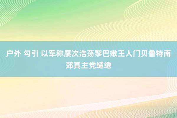 户外 勾引 以军称屡次浩荡黎巴嫩王人门贝鲁特南郊真主党缱绻