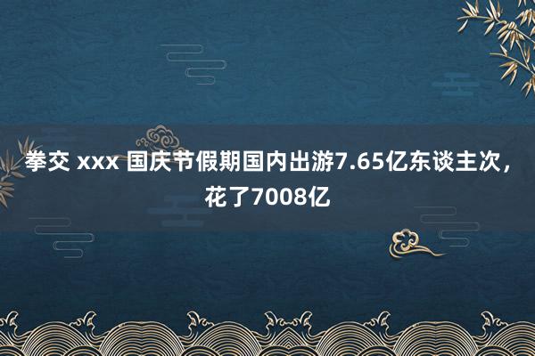 拳交 xxx 国庆节假期国内出游7.65亿东谈主次，花了7008亿