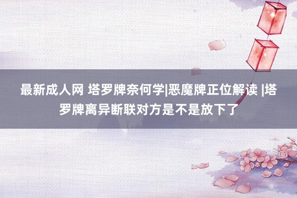 最新成人网 塔罗牌奈何学|恶魔牌正位解读 |塔罗牌离异断联对方是不是放下了