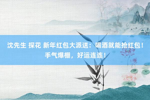 沈先生 探花 新年红包大派送：喝酒就能抢红包！手气爆棚，好运连连！