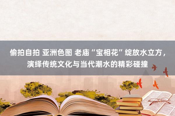 偷拍自拍 亚洲色图 老庙“宝相花”绽放水立方，演绎传统文化与当代潮水的精彩碰撞