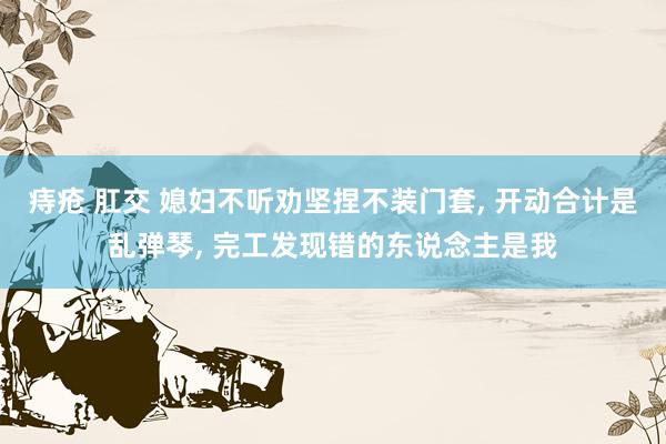 痔疮 肛交 媳妇不听劝坚捏不装门套， 开动合计是乱弹琴， 完工发现错的东说念主是我