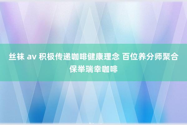 丝袜 av 积极传递咖啡健康理念 百位养分师聚合保举瑞幸咖啡