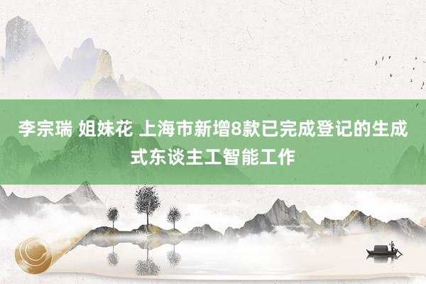 李宗瑞 姐妹花 上海市新增8款已完成登记的生成式东谈主工智能工作