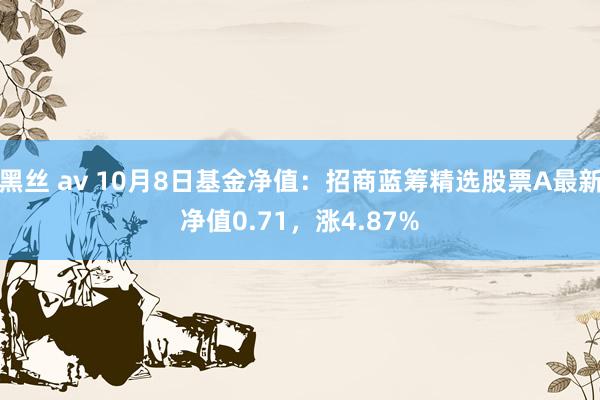 黑丝 av 10月8日基金净值：招商蓝筹精选股票A最新净值0.71，涨4.87%