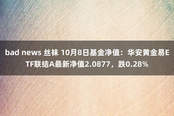 bad news 丝袜 10月8日基金净值：华安黄金易ETF联结A最新净值2.0877，跌0.28%