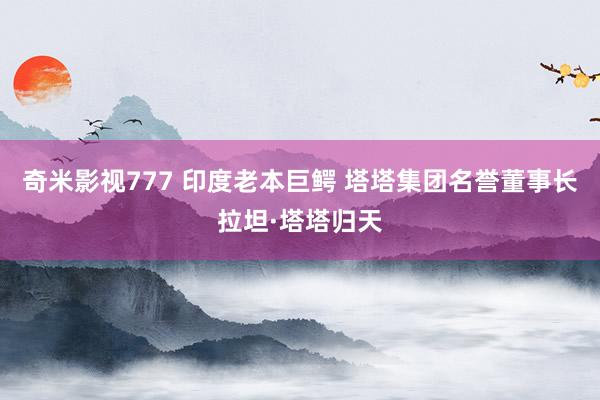 奇米影视777 印度老本巨鳄 塔塔集团名誉董事长拉坦·塔塔归天