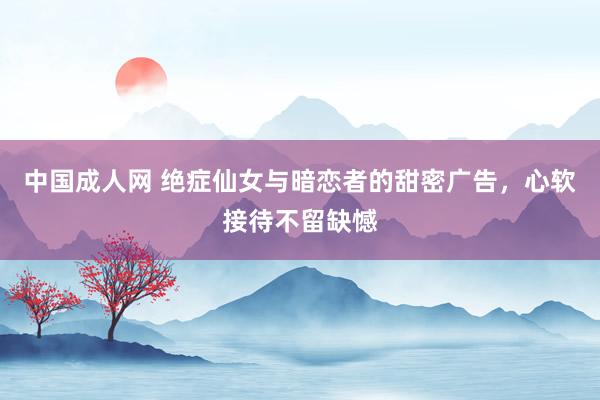 中国成人网 绝症仙女与暗恋者的甜密广告，心软接待不留缺憾