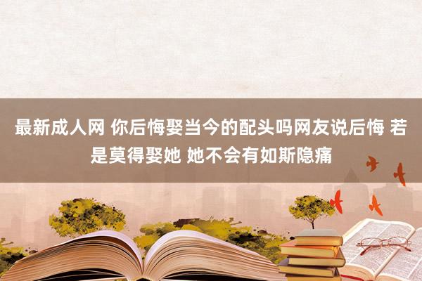 最新成人网 你后悔娶当今的配头吗网友说后悔 若是莫得娶她 她不会有如斯隐痛