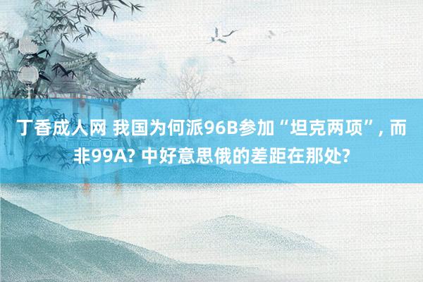 丁香成人网 我国为何派96B参加“坦克两项”， 而非99A? 中好意思俄的差距在那处?