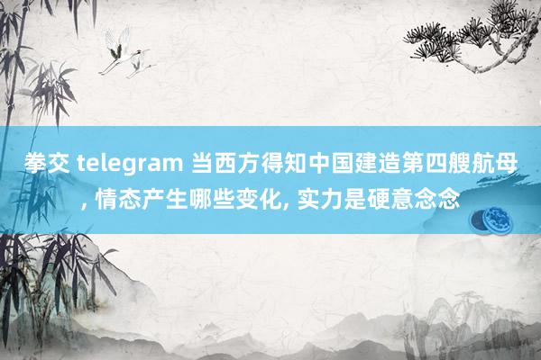 拳交 telegram 当西方得知中国建造第四艘航母， 情态产生哪些变化， 实力是硬意念念