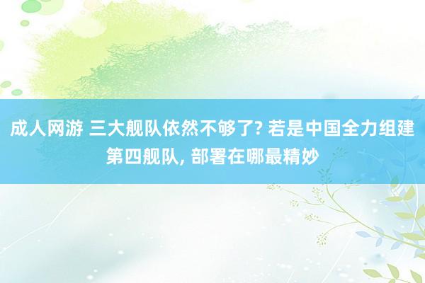 成人网游 三大舰队依然不够了? 若是中国全力组建第四舰队， 部署在哪最精妙