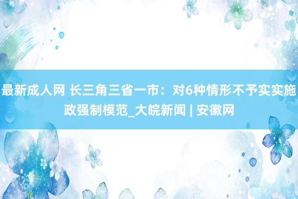 最新成人网 长三角三省一市：对6种情形不予实实施政强制模范_大皖新闻 | 安徽网